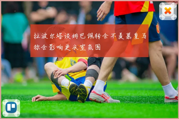 拉波尔塔谈姆巴佩转会不羡慕皇马称会影响更衣室氛围