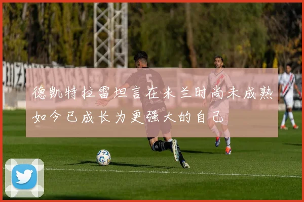 德凯特拉雷坦言在米兰时尚未成熟如今已成长为更强大的自己