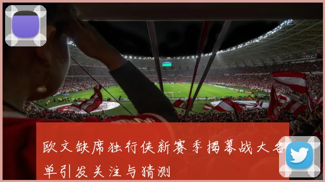 欧文缺席独行侠新赛季揭幕战大名单引发关注与猜测