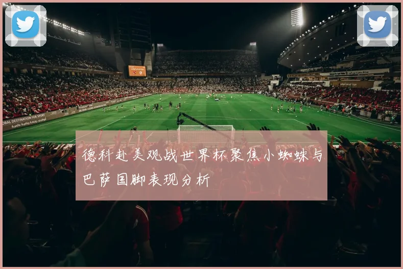 德科赴美观战世界杯聚焦小蜘蛛与巴萨国脚表现分析