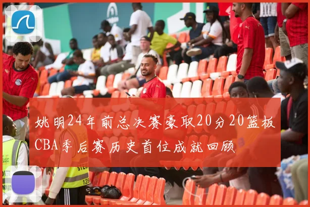 姚明24年前总决赛豪取20分20篮板CBA季后赛历史首位成就回顾
