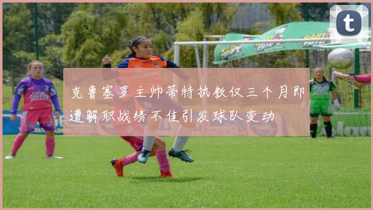 克鲁塞罗主帅蒂特执教仅三个月即遭解职战绩不佳引发球队变动