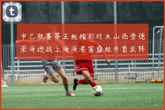 中乙联赛第五轮精彩对决山西崇德荣海迎战上海海港富盛经开首发阵容揭晓