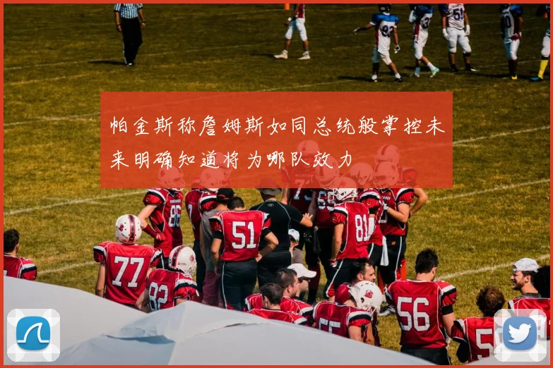 帕金斯称詹姆斯如同总统般掌控未来明确知道将为哪队效力