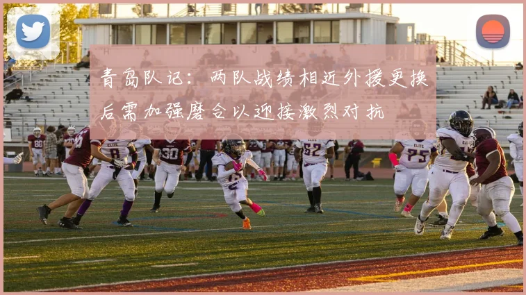 青岛队记：两队战绩相近外援更换后需加强磨合以迎接激烈对抗