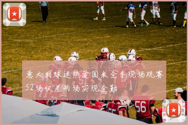 意大利球迷热爱国米全季现场观赛52场仅差两场实现全勤