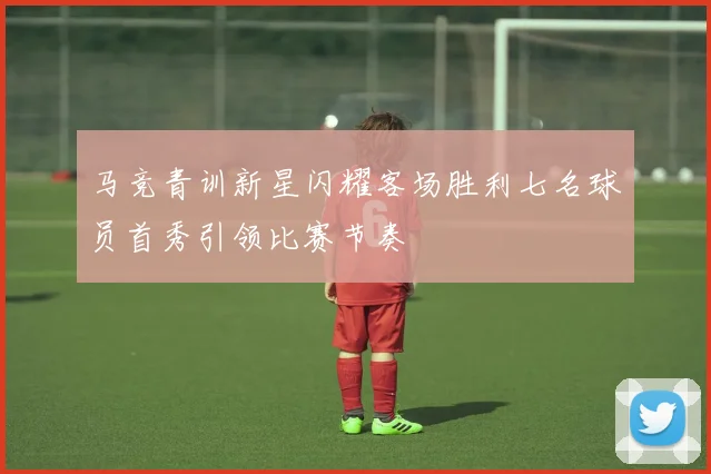 马竞青训新星闪耀客场胜利七名球员首秀引领比赛节奏
