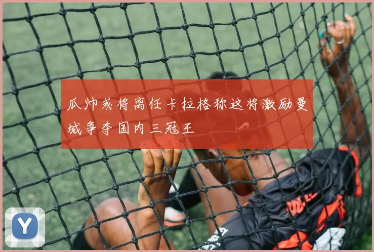 瓜帅或将离任卡拉格称这将激励曼城争夺国内三冠王